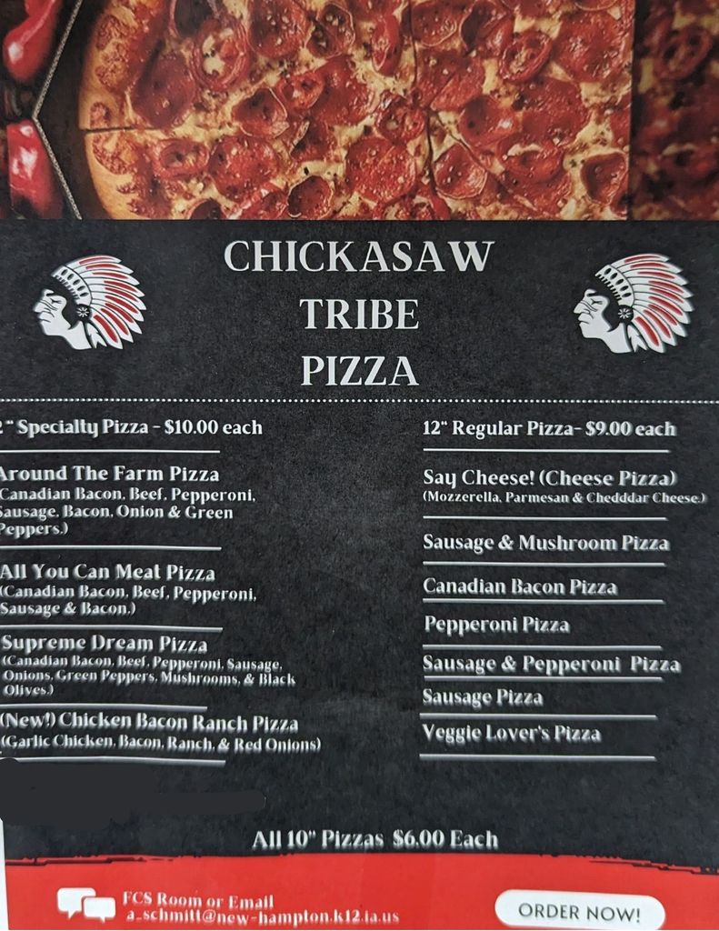 End of the school year pizza sale! Order your Tribe Pizza and stock your freezer! Each 10" Size $5.00 and each 12" Size $7.00 Kinds available, quantities, and sizes: All You Can Meat (six- 10" & two- 12") Supreme Dream (four- 12") Veggies Lover's (five- 10") Sausage (seventeen- 10" & five- 12") Sausage & Mushroom (four- 10" & two- 12") Sausage & Pepperoni (five- 10" & four- 12") Canadian Bacon (eight -10" & five -12") Pepperoni (three- 10") THANK YOU FOR ALL OF THE ORDERS! The Tribe Pizzas are selling fast, so please email Mrs. April Schmitt to order your pizzas at: a_schmitt@new-hampton.k12.ia.us